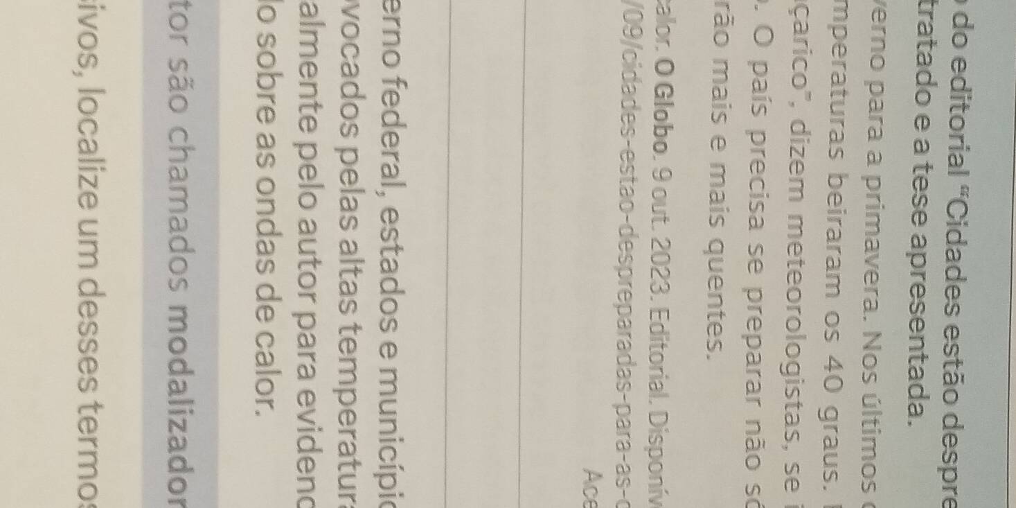 do editorial "Cidades estão despre 
tratado e a tese apresentada. 
verno para a primavera. Nos últimos e 
mperaturas beiraram os 40 graus. I 
dçarico', dizem meteorologistas, se i 
0. O país precisa se preparar não só 
rão mais e mais quentes. 
calor. O Globo. 9 out. 2023. Editorial. Disponív 
/09/cidades-estão-despreparadas-paraças-o 
Ace 
_ 
_ 
erno federal, estados e municípi 
vocados pelas altas temperatura 
almente pelo autor para evidend 
lo sobre as ondas de calor. 
tor são chamados modalizador 
sivos, localize um desses termo: