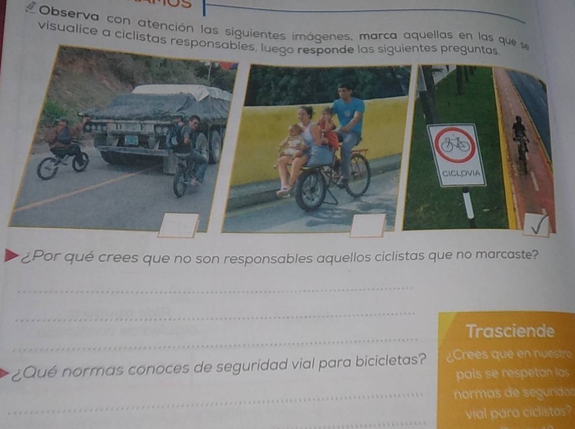 Observa con atención las siguientes imágenes, marca aquellas en las que 
visualice a ciclistas resp 
¿Por qué crees que no son responsables aquellos ciclistas que no marcaste? 
_ 
_ 
_ 
Trasciende 
¿Qué normas conoces de seguridad vial para bicicletas? ¿Crees que en nuestro 
pais se respetan ias 
_ 
_ normas de seguridad 
vial para ciclistas?