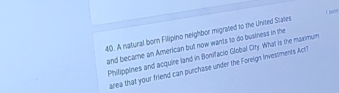 A natural born Filipino neighbor migrated to the United States 1 point 
and became an American but now wants to do business in the 
Philippines and acquire land in Bonifacio Global City. What is the maximum 
area that your friend can purchase under the Foreign Investments Act?