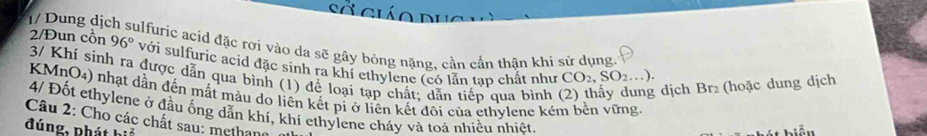 Sở giáo dục 
1/ Dung dịc ulfuric acid đặc rơi vào da sẽ gây bỏng nặng, cần cần thận khi sử dụng. 
2/Đun cồn 96° với sulfuric acid đặc sinh ra khí ethylene (có lẫn tạp chất như 
3/ Khí sinh ra được dẫn qua bình (1) để loại tạp chất; dẫn tiếp qua bình
CO_2, SO_2...)
g dịch Br₂ (hoặc dung dịch 
KMnO4) nhạt dần đến mất màu do liên kết pi ở liên kết đôi của ethylene kém bên vững 
4/ Đốt ethylene ở đầu ống dẫn khí, khí ethylene cháy và toả nhiều nhiệt. 
Câu 2: Cho các chất sau: methane 
đúng, Phát biế