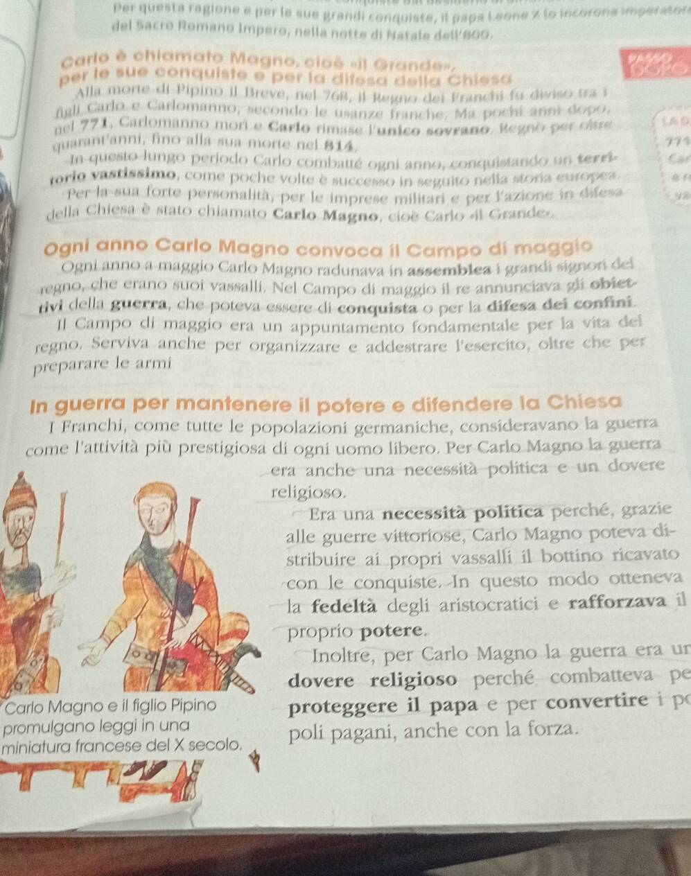 Per questa ragione e per le sue grandi conquiste, il papa Leone % lo incorona imperaton
del Sacro Romano Impero, nella notte di Natale dell 800.
Carlo è chiamato Magno, cioè «il Grande». the
per le sue conquiste e per la difesa della Chiesa
Alla morte di Pipino il Breve, nel 768, il Regno dei Franchi fu diviso tra i
figli Carlo e Carlomanno, secondo le usanze franche. Ma pochi anoí dopo,
nel 771, Carlomanno mor e Carlo rimase lunico sovrano, Regno per obre CAO
quarant'anni, fino alla sua morte nel 814.
774
In questo lungo periodo Carlo combatté ogni anno, conquistando un terri Car
rorio vastissimo, come poche volte è successo in seguito nelia stoña europea.
Per la sua forte personalità, per le imprese militari e per l'azione in difesa 98
della Chiesa è stato chiamato Carlo Magno, cioe Carlo el Grande»,
Ogni anno Carlo Magno convoca il Campo di maggio
Ogni anno a maggio Carlo Magno radunava in assemblea i grandi signor del
regno, che erano suoi vassalli. Nel Campo di maggio il re annunciava gli obiet
rivi della guerra, che poteva essere di conquista o per la difesa dei confini.
Il Campo di maggio era un appuntamento fondamentale per la vita del
regno, Serviva anche per organizzare e addestrare lesercito, oltre che per
preparare le armi
In guerra per mantenere il potere e difendere la Chiesa
I Franchi, come tutte le popolazioni germaniche, consideravano la guerra
come l'attività più prestigiosa di ogni uomo libero. Per Carlo Magno la guerra
a anche una necessità política e un dover
igioso.
Era una necessità politica perché, grazie
lle guerre vittoriose, Carlo Magno poteva di-
stribuire ai propri vassalli il bottino ricavato
on le conquiste. In questo modo otteneva
a fedeltà degli aristocratici e rafforzava il
roprio potere.
Inoltre, per Carlo Magno la guerra era un
dovere religioso perché combatteva pe
Carlo Magno e il figlio Pipino proteggere il papa e per convertire i po
promulgano leggi in una
miniatura francese del X secolo. poli pagani, anche con la forza.