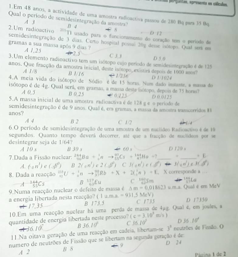 erguntas, apresente os cálculos.
1.Em 48 anos, a actividade de uma amostra radioactiva passou de 280 Bq para 35 Bq.
Qual o período de semidesintegração da amostra?
A 3 B 4
8 D 12
2.Um radioactivo ²''T1 usado para o funcionamento do coração tem o período de
semidesintegração de 3 dias. Certo hospital possui 20g desse isótopo. Qual será em
gramas a sua massa após 9 dias ?
A 1,25 2, 5 C 3,3 D 5.0
3.Um elemento radioactivo tem um isótopo cujo período de semidesintegração é de 125
anos. Que fracção da amostra inicial, deste isótopo, existirá depois de 1000 anos?
A 1/8 B 1/16 C1/256 D 1/1024
4.A meia vida do isótopo de Sódio é de 15 horas. Num dado instante, a massa do
isótopo é de 4g. Qual será, em gramas, a massa deste isótopo, depois de 75 horas?
A 0, 5 B 0.25 0.125 D 0.0125
5.A massa inicial de uma amostra radioactiva é de 128 g e o período de
semidesintegração é de 9 anos. Qual é, em gramas, a massa da amostra transcorridos 81
anos?
A 4 B 2 C 1/2
1/4
6.O período de semidesintegração de uma amostra de um nuclídeo Radioactivo é de 10
segundos. Quanto tempo deverá decorrer, até que a fracção de nuclideos por se
desintegrar seja de 1/64?
A 10 s B 30 s C 60 s D 120 s
7.Dada a Fissão nuclear: _(96)^(244)Ba+_0^(1nto _(55)^(97)Cs+_(47)^(144)Ho+? _ + _ +E
A. (-on') C (alpha beta ^0)) B 2(an^3)<2(abeta^0) C3(an^1)e^(b^0) J(n^1)) e 3(∈tlimits _-1beta^2)
8. Dada a reacção _(92)^(235)U+_0^(1nto _(37)^(90)Rb+X+2(_0^1n)+E , X corresponde a
A^-144)_55Cs
B _(63)^(157)Eu Cbeginarrayr 160 62endarray Sm _(57)^(146)La
9.Numa reacção nuclear o defeito de massa é △ m=0.018623u.m.. Qual é em MeV
a energia libertada nesta reacção? (1ume=931.5MeV)
4 17,35 B 173.5 C 1735 D 17350
10.Em uma reacção nuclear há uma perda de massa de 4μg. Qual é, em joules, a
quantidade de energia libertada neste processo? (c=3.10^5m/s)
36 10
B 36.10° C 36.10^3 D 36.10^4
11.Na oitava geração de uma reacção em cadeia, libertam-se 3^3 neutrões de Fissão. O
numero de neutrões de Fissão que se libertam na segunda geração é de:
A 2 B 8 9
D 24
Página 1 de 2