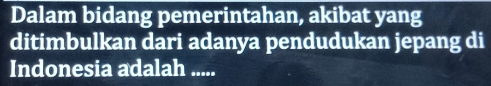 Dalam bidang pemerintahan, akibat yang 
ditimbulkan dari adanya pendudukan jepang di 
Indonesia adalah .....