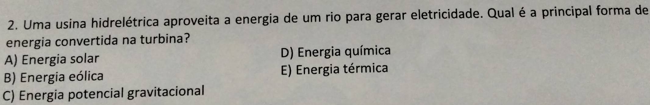 Uma usina hidrelétrica aproveita a energia de um rio para gerar eletricidade. Qual é a principal forma de
energia convertida na turbina?
A) Energia solar D) Energia química
B) Energia eólica E) Energia térmica
C) Energia potencial gravitacional