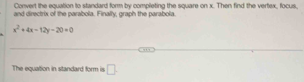 Convert the equation to standard form by completing the square on x. Then find the vertex, focus, 
and directrix of the parabola. Finally, graph the parabola.
x^2+4x-12y-20=0
The equation in standard form is □ .