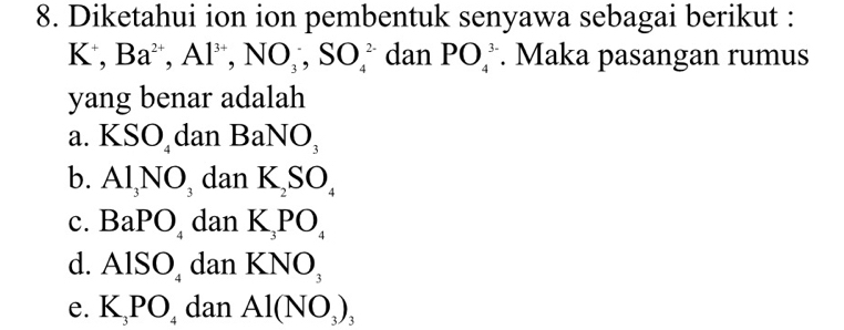 Diketahui ion ion pembentuk senyawa sebagai berikut :
K^+, Ba^(2+), Al^(3+), NO_3^(-, SO_4^(2-) dan PO_4^(3-). Maka pasangan rumus
yang benar adalah
a. KSO_4) dan BaNO_3
b. Al_3NO_3 dan K_2SO_4
c. BaPO_4 dan K_3PO_4
d. AlSO_4 dan KNO_3
e. K_3PO_4 dan Al(NO_3)_3