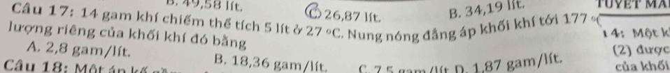 B. 49,58 lít. 26,87 lít. B. 34,19 IIt. TUVẹT MA
Câu 17: 14 gam khí chiếm thể tích 5 lít ở 27°C 2. Nung nóng đẳng áp khối khí tới 177 。
14: Một k
lượng riêng của khối khí đó bằng
A. 2,8 gam/lít. B. 18,36 gam/lít.
Câu 18: Một án G. 75 gam /lít D. 1.87 gam/lít. (2) được
của khối