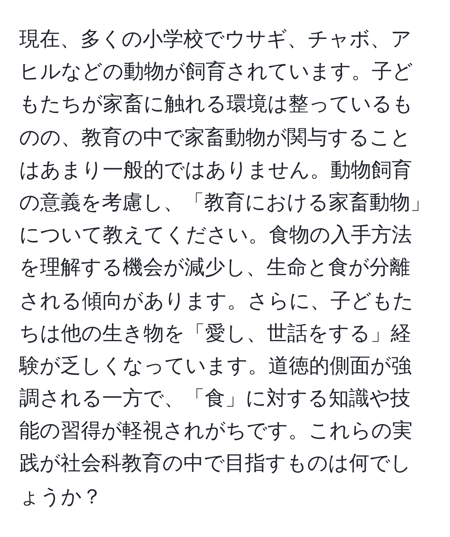 現在、多くの小学校でウサギ、チャボ、アヒルなどの動物が飼育されています。子どもたちが家畜に触れる環境は整っているものの、教育の中で家畜動物が関与することはあまり一般的ではありません。動物飼育の意義を考慮し、「教育における家畜動物」について教えてください。食物の入手方法を理解する機会が減少し、生命と食が分離される傾向があります。さらに、子どもたちは他の生き物を「愛し、世話をする」経験が乏しくなっています。道徳的側面が強調される一方で、「食」に対する知識や技能の習得が軽視されがちです。これらの実践が社会科教育の中で目指すものは何でしょうか？