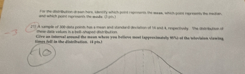 For the distribution drawn here, identify which point represents the mean, which point represents the median, 
and which point represents the mode. (3 pts.) 
27) A sample of 300 data points has a mean and standard deviation of 14 and 4, respectively. The distribution of 
these data values is a bell-shaped distribution. 
Give an interval around the mean where you believe most (approximately 95%) of the television viewing 
times fell in the distribution. (4 pts.)