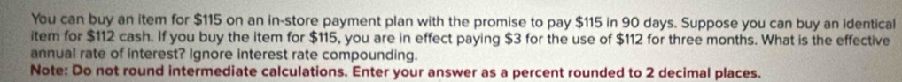 You can buy an item for $115 on an in-store payment plan with the promise to pay $115 in 90 days. Suppose you can buy an identical 
item for $112 cash. If you buy the item for $115, you are in effect paying $3 for the use of $112 for three months. What is the effective 
annual rate of interest? Ignore interest rate compounding. 
Note: Do not round intermediate calculations. Enter your answer as a percent rounded to 2 decimal places.