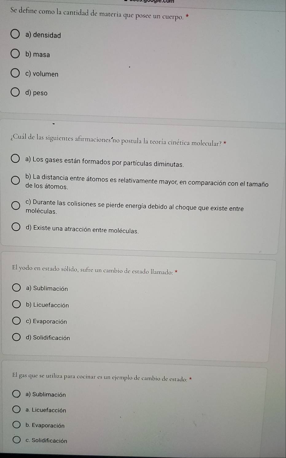 Se define como la cantidad de materia que posee un cuerpo. *
a) densidad
b) masa
c) volumen
d) peso
¿Cuál de las siguientes afirmaciones no postula la teoría cinética molecular? *
a) Los gases están formados por partículas diminutas.
b) La distancia entre átomos es relativamente mayor, en comparación con el tamaño
de los átomos.
c) Durante las colisiones se pierde energía debido al choque que existe entre
moléculas.
d) Existe una atracción entre moléculas.
El yodo en estado sólido, sufre un cambio de estado llamado: *
a) Sublimación
b) Licuefacción
c) Evaporación
d) Solidificación
El gas que se utiliza para cocinar es un ejemplo de cambio de estado: *
a) Sublimación
a. Licuefacción
b. Evaporación
c. Solidificación