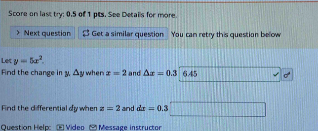 Score on last try: 0.5 of 1 pts. See Details for more. 
Next question Get a similar question You can retry this question below 
Let y=5x^2. 
Find the change in y, △ y when x=2 and △ x=0.3 6.45
sigma^4
Find the differential dy when x=2 and dx=0.3
Question Help: Video Message instructor