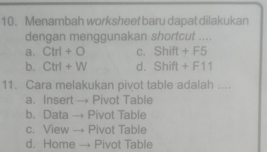 Menambah worksheet baru dapat dilakukan
dengan menggunakan shortcut ....
a. Ctrl+O C. Shift+F5
b. Ctrl+W dì Shift+F11
11. Cara melakukan pivot table adalah ....
a. Insert → Pivot Table
b. Data → Pivot Table
c. View → Pivot Table
d. Home _ → Pivot Table