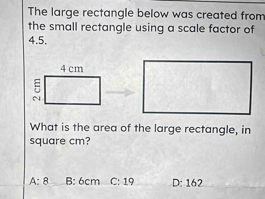 The large rectangle below was created from
the small rectangle using a scale factor of
4.5.
What is the area of the large rectangle, in
square cm?
A: 8 B: 6cm C: 19 D: 162