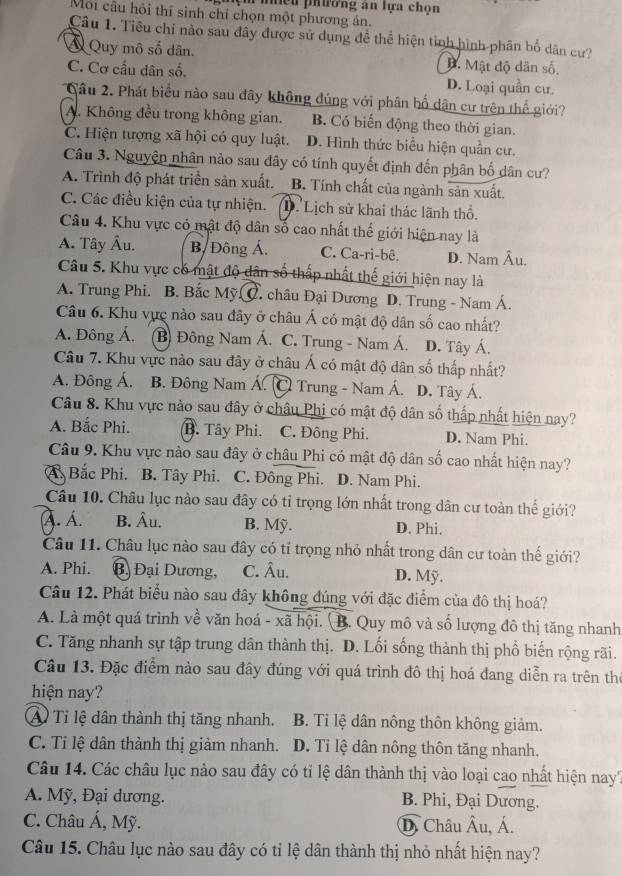 mệm nhiều phương an lựa chọn
Môi câu hỏi thí sinh chỉ chọn một phương án.
Câu 1. Tiêu chi nào sau đây được sử dụng đề thể hiện tỉnh hình phân bố dân cư?
Á Quy mô số dân.. Mật độ dân số.
C. Cơ cấu dân số. D. Loại quần cư.
Câu 2. Phát biểu nào sau đây không đúng với phân bố dân cư trên thế giới?
A. Không đều trong không gian. B. Có biến động theo thời gian.
C. Hiện tượng xã hội có quy luật. D. Hình thức biểu hiện quần cư.
Câu 3. Nguyện nhân nào sau đây có tính quyết định đến phân bố dân cư?
A. Trình độ phát triển sản xuất. B. Tính chất của ngành sản xuất.
C. Các điều kiện của tự nhiện. D. Lịch sử khai thác lãnh thổ.
Câu 4. Khu vực có mật độ dân số cao nhất thế giới hiện nay là
A. Tây Âu. B. Đông Á. C. Ca-ri-bê. D. Nam Âu.
Câu 5. Khu vực có mật độ dân số thấp nhất thế giới hiện nay là
A. Trung Phi. B. Bắc Mỹ C. châu Đại Dương D. Trung - Nam Á.
Câu 6. Khu vực nào sau đây ở châu Á có mật độ dân số cao nhất?
A. Đông Á. (B) Đông Nam Á. C. Trung - Nam Á. D. Tây Á.
Câu 7. Khu vực nào sau đây ở châu Á có mật độ dân số thấp nhất?
A. Đông Á. B. Đông Nam Á. C Trung - Nam Á. D. Tây Á.
Câu 8. Khu vực nào sau đây ở châu Phi có mật độ dân số thấp nhất hiện nay?
A. Bắc Phi. B. Tây Phi. C. Đông Phi. D. Nam Phi.
Câu 9. Khu vực nào sau đây ở châu Phi có mật độ dân số cao nhất hiện nay?
A Bắc Phi. B. Tây Phi. C. Đông Phi. D. Nam Phi.
Câu 10. Châu lục nào sau đây có tỉ trọng lớn nhất trong dân cư toàn thế giới?
A. Á. B. Âu. B. Mỹ. D. Phi.
Câu 11. Châu lục nào sau đây có tỉ trọng nhỏ nhất trong dân cư toàn thế giới?
A. Phi. Bạ Đại Dương, C. Âu. D. Mỹ.
Câu 12. Phát biểu nào sau đây không đúng với đặc điểm của đô thị hoá?
A. Là một quá trình về văn hoá - xã hội. B. Quy mô và số lượng đô thị tăng nhanh
C. Tăng nhanh sự tập trung dân thành thị. D. Lối sống thành thị phổ biến rộng rãi.
Câu 13. Đặc điểm nào sau đây đúng với quá trình đô thị hoá đang diễn ra trên thờ
hiện nay?
A Tỉ lệ dân thành thị tăng nhanh. B. Ti lệ dân nông thôn không giảm.
C. Tỉ lệ dân thành thị giảm nhanh. D. Tỉ lệ dân nông thôn tăng nhanh.
Câu 14. Các châu lục nào sau đây có tỉ lệ dân thành thị vào loại cao nhất hiện nay?
A. Mỹ, Đại dương. B. Phi, Đại Dương.
C. Châu Á, Mỹ. D. Châu Âu, Á.
Câu 15. Châu lục nào sau đây có tỉ lệ dân thành thị nhỏ nhất hiện nay?