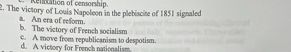 Relaxation of censorship.
2. The victory of Louis Napoleon in the plebiscite of 1851 signaled
a. An era of reform.
b. The victory of French socialism
c. A move from republicanism to despotism.
d. A victory for French nationalism.