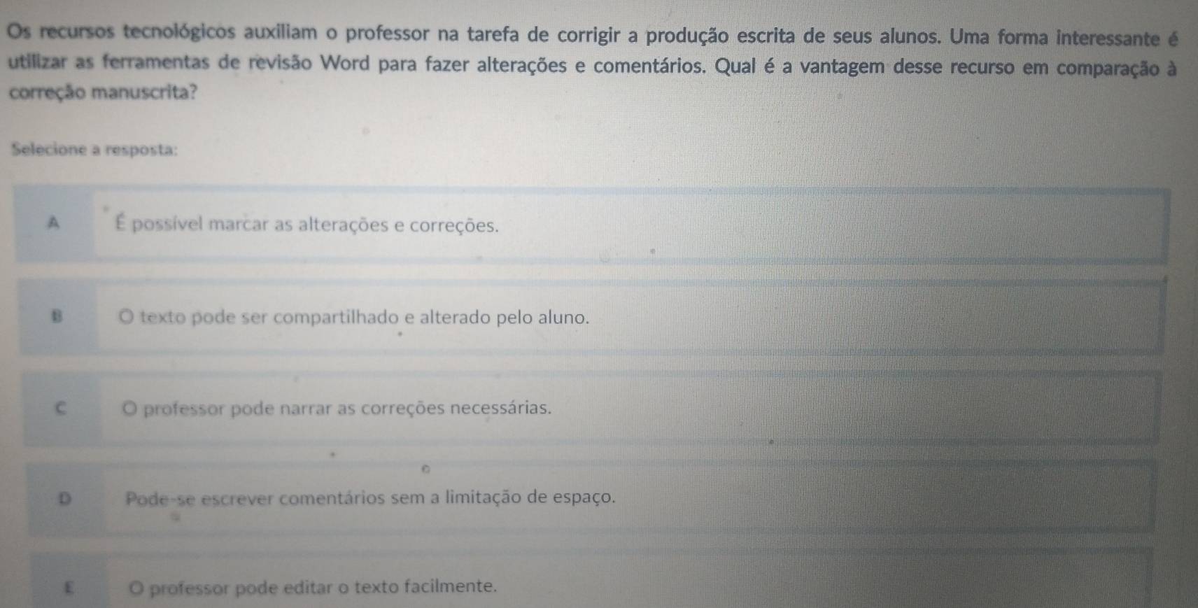 Os recursos tecnológicos auxiliam o professor na tarefa de corrigir a produção escrita de seus alunos. Uma forma interessante é
utilizar as ferramentas de revisão Word para fazer alterações e comentários. Qual é a vantagem desse recurso em comparação à
correção manuscrita?
Selecione a resposta:
A É possível marcar as alterações e correções.
B O texto pode ser compartilhado e alterado pelo aluno.
C O professor pode narrar as correções necessárias.
D Pode-se escrever comentários sem a limitação de espaço.
E O professor pode editar o texto facilmente.