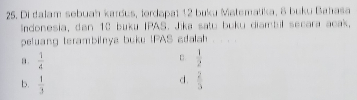 Di dalam sebuah kardus, terdapat 12 buku Matematika, 8 buku Bahasa
Indonesia, dan 10 buku IPAS. Jika satu buku diambil secara acak,
peluang terambilnya buku IPAS adalah
a.  1/4 
C.  1/2 
b.  1/3 
d .  2/3 