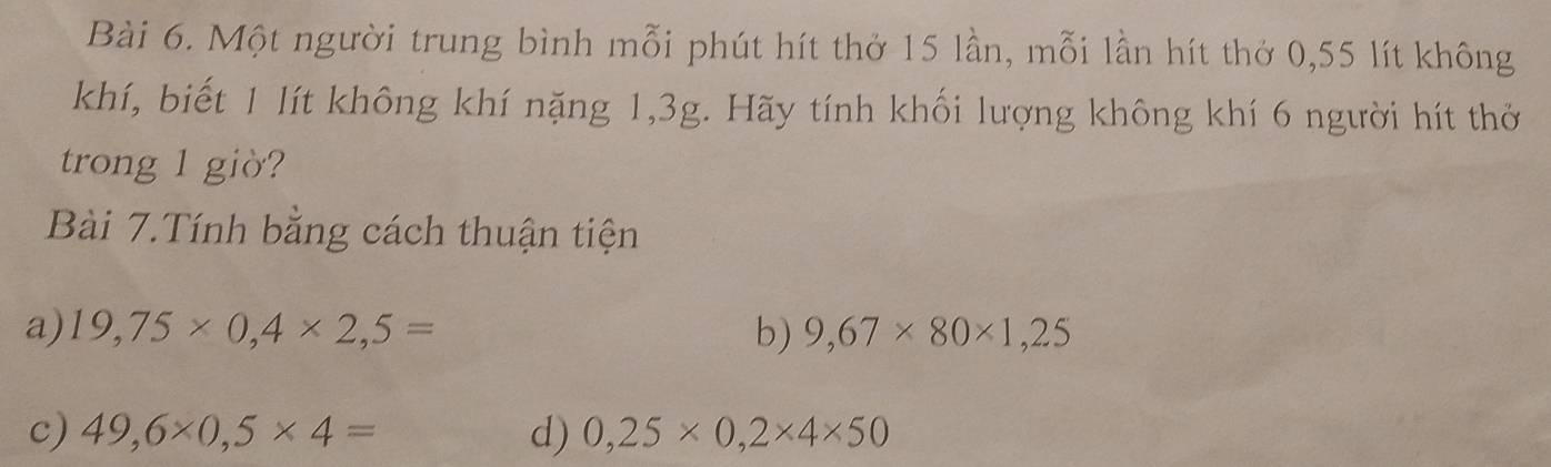 Một người trung bình mỗi phút hít thở 15 lần, mỗi lần hít thở 0,55 lít không 
khí, biết 1 lít không khí nặng 1, 3g. Hãy tính khối lượng không khí 6 người hít thờ 
trong 1 giờ? 
Bài 7.Tính bằng cách thuận tiện 
a) 19,75* 0,4* 2,5= b) 9,67* 80* 1,25
c) 49,6* 0,5* 4= d) 0,25* 0,2* 4* 50