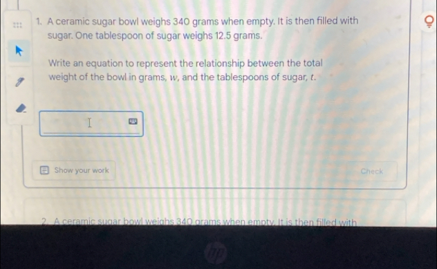 A ceramic sugar bowl weighs 340 grams when empty. It is then filled with 8
sugar. One tablespoon of sugar weighs 12.5 grams. 
Write an equation to represent the relationship between the total 
weight of the bowl in grams, w, and the tablespoons of sugar, t. 
_ 

Show your work Check 
2. A ceramic sugar bowl weighs 340 grams when empty. It is then filled with