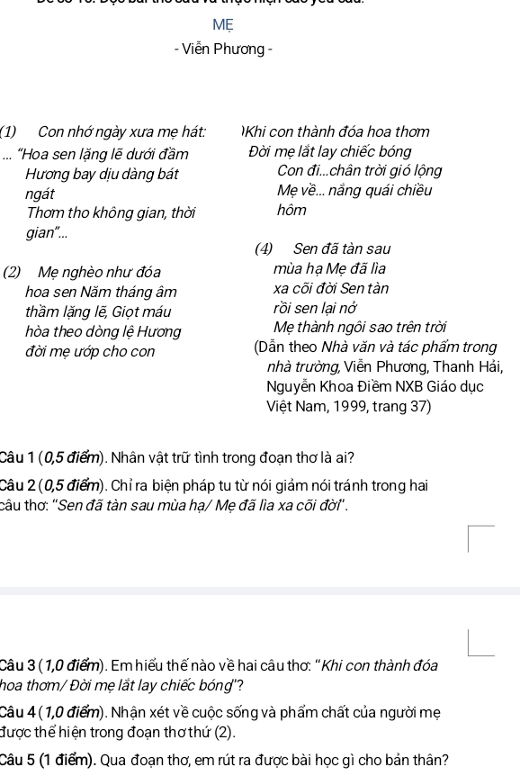 ME 
- Viễn Phương - 
(1) Con nhớ ngày xưa mẹ hát: Khi con thành đóa hoa thơm 
... "Hoa sen lặng lẽ dưới đầm Đời mẹ lắt lay chiếc bóng 
Hương bay dịu dàng bát Con đi...chân trời gió lộng 
ngát Mẹ về... nắng quái chiều 
Thơm tho không gian, thời hôm 
gian"... 
(4) Sen đã tàn sau 
(2) Mẹ nghèo như đóa mùa hạ Mẹ đã lìa 
hoa sen Năm tháng âm xa cõi đời Sen tàn 
thầm lặng lẽ, Giọt máu rồi sen lại nở 
hòa theo dòng lệ Hương Mẹ thành ngôi sao trên trời 
đời mẹ ướp cho con (Dẫn theo Nhà văn và tác phẩm trong 
nhà trường, Viễn Phương, Thanh Hải, 
Nguyễn Khoa Điềm NXB Giáo dục 
Việt Nam, 1999, trang 37) 
Câu 1 (0,5 điểm). Nhân vật trữ tình trong đoạn thơ là ai? 
Câu 2 (0,5 điểm). Chỉ ra biện pháp tu từ nói giảm nói tránh trong hai 
câu thơ: "Sen đã tàn sau mùa hạ/ Mẹ đã lìa xa cõi đời" . 
Câu 3 (1,0 điểm). Em hiểu thế nào về hai câu thơ: "Khi con thành đóa 
hoa thơm/ Đời mẹ lắt lay chiếc bóng'? 
Câu 4 ( 1,0 điểm). Nhận xét về cuộc sống và phẩm chất của người mẹ 
được thể hiện trong đoạn thơthứ (2). 
Câu 5 (1 điểm). Qua đoạn thơ, em rút ra được bài học gì cho bản thân?