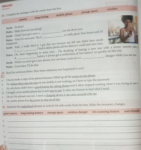 ENGLISH 
Volume B 
03. Complete the dialogue with the words from the box. 
wireless 
camera long-lasting mobile phone storage space 
Sarah: Hi there! 
Pedro: Hello, how are you doing? 
Sarah: Great! I just got a new a. . Let me show you. 
Pedro: Wow! It's awesome! The b._ is really great: four lenses and 24
megapixels. 
Sarah: Yeah…I really liked it. I got this one because my old one didn't have much 
c . I had to delete photos all the time so I could save new ones. 
Pedro: Oh, that's happening to mine now... I'm thinking of buying a new one with a better camera and i 
d. battery. I always get a notification of ‘low battery’ so quickly on this one. 
Sarah: While you don't get a new phone, you can keep yours on a e. _charger while you are out 
Pedro: Good idea! I'll do that. 
04. Read the sentences below. Have these situations ever happened to you? 
. , 
a. I had to make a copy of my photos because I filled up all the room on my phone. 
b. The feature that scans my eyes on my mobile is not working, so I have to type the password. 
c. My old phone didn't have a good feature for taking photos and it often stopped working when I was trying to use i. 
d. I bought a new mobile phone but it isn't easy to use. It takes me forever to find what I need. 
e. Oh no! My phone's run out. I need a charging device I can carry around with me. 
f. My mobile phone has the power to stay on all day. 
05. Substitute the underlined phrases in Activity 04 with words from the box. Make the necessary changes. 
great camera long-lasting battery storage space wireless charger iris scanning feature user-friendly 
a. 
_ 
b._ 
C._ 
d. 
_ 
e._ 
_f