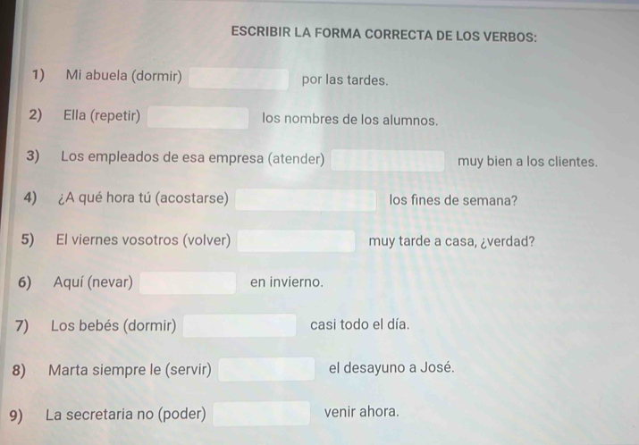 ESCRIBIR LA FORMA CORRECTA DE LOS VERBOS: 
1) Mi abuela (dormir) por las tardes. 
2) Ella (repetir) los nombres de los alumnos. 
3) Los empleados de esa empresa (atender) muy bien a los clientes. 
4) ¿A qué hora tú (acostarse) los fines de semana? 
5) El viernes vosotros (volver) muy tarde a casa, ¿verdad? 
6) Aquí (nevar) en invierno. 
7) Los bebés (dormir) casi todo el día. 
8) Marta siempre le (servir) el desayuno a José. 
9) La secretaria no (poder) venir ahora.