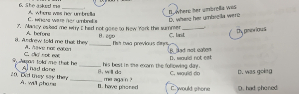 She asked me _.
A. where was her umbrella
B, where her umbrella was
C. where were her umbrella
D. where her umbrella were
7. Nancy asked me why I had not gone to New York the summer _.
A. before B. ago C. last
D previous
8. Andrew told me that they _fish two previous days.
A. have not eaten
B. had not eaten
C. did not eat
D. would not eat
9, Jaşon told me that he _his best in the exam the following day.
A had done B. will do C. would do
D. was going
10. Did they say they
_me again ?
A. will phone B. have phoned C. would phone D. had phoned