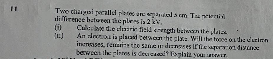 Two charged parallel plates are separated 5 cm. The potential 
difference between the plates is 2 kV. 
(i) Calculate the electric field strength between the plates. 
(ii) An electron is placed between the plate. Will the force on the electron 
increases, remains the same or decreases if the separation distance 
between the plates is decreased? Explain your answer.