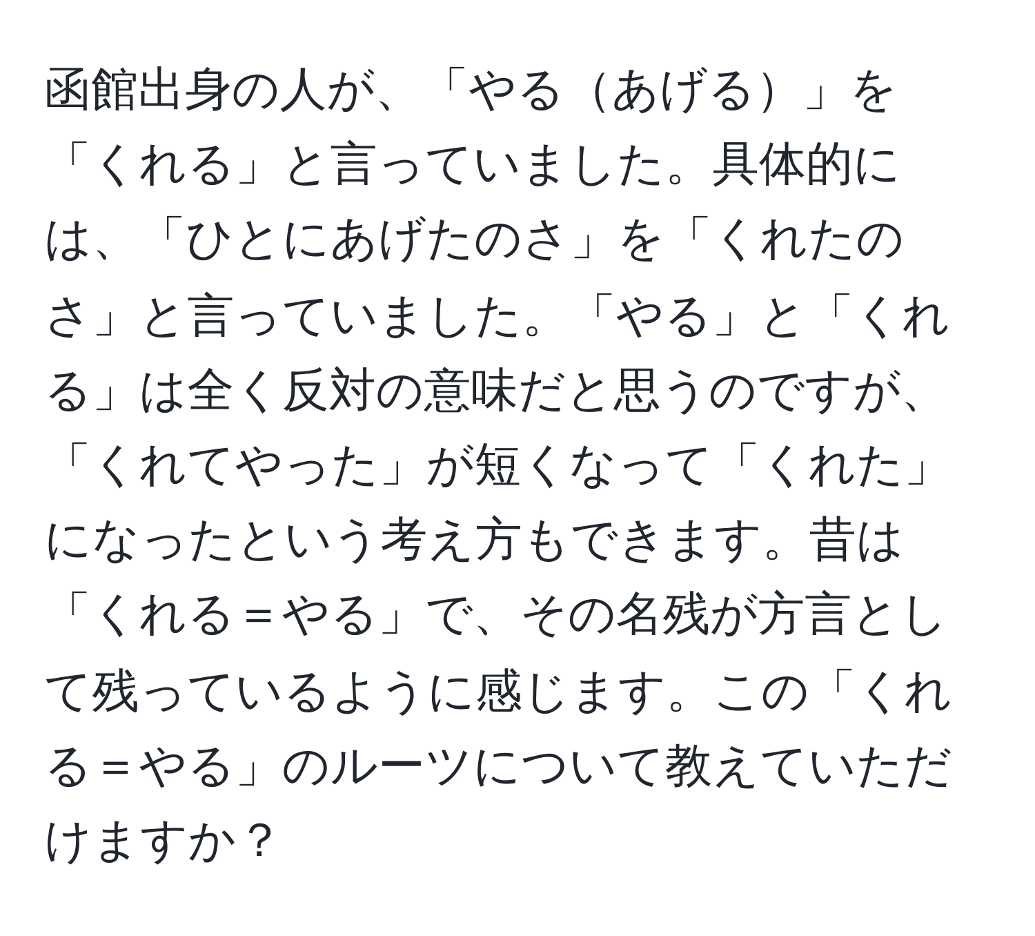 函館出身の人が、「やるあげる」を「くれる」と言っていました。具体的には、「ひとにあげたのさ」を「くれたのさ」と言っていました。「やる」と「くれる」は全く反対の意味だと思うのですが、「くれてやった」が短くなって「くれた」になったという考え方もできます。昔は「くれる＝やる」で、その名残が方言として残っているように感じます。この「くれる＝やる」のルーツについて教えていただけますか？