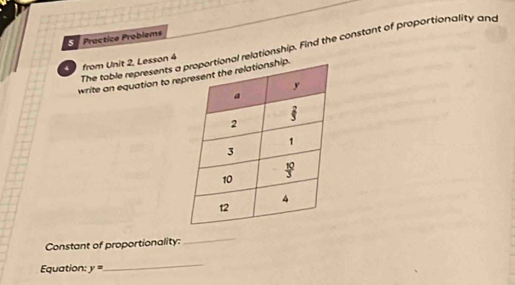 Practice Problems
The table represents l relationship. Find the constant of proportionality and
from Unit 2, Lesson 4
write an equation to re
Constant of proportionality:
_
Equation: y=
_