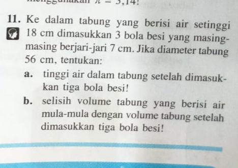 n-3,14! 
11. Ke dalam tabung yang berisi air setinggi
18 cm dimasukkan 3 bola besi yang masing- 
masing berjari-jari 7 cm. Jika diameter tabung
56 cm, tentukan: 
a. tinggi air dalam tabung setelah dimasuk- 
kan tiga bola besi! 
b. selisih volume tabung yang berisi air 
mula-mula dengan volume tabung setelah 
dimasukkan tiga bola besi!