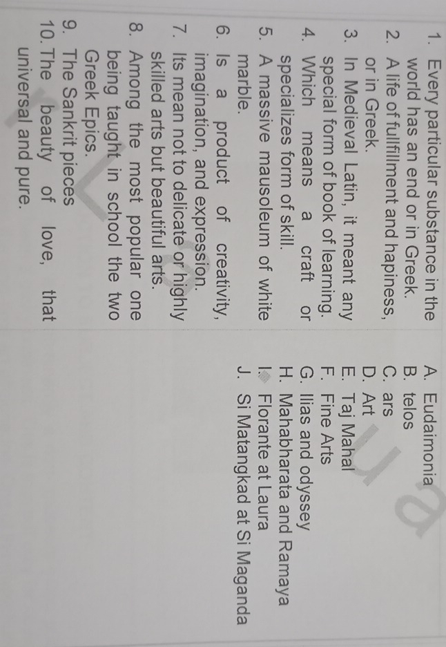 Every particular substance in the A. Eudaimonia
world has an end or in Greek. B. telos
2. A life of fullfillment and hapiness, C. ars
or in Greek. D. Art
3. In Medieval Latin, it meant any E. Taj Mahal
special form of book of learning. F. Fine Arts
4. Which means a craft or G. Ilias and odyssey
specializes form of skill. H. Mahabharata and Ramaya
5. A massive mausoleum of white I. Florante at Laura
marble. J. Si Matangkad at Si Maganda
6. Is a product of creativity,
imagination, and expression.
7. Its mean not to delicate or highly
skilled arts but beautiful arts.
8. Among the most popular one
being taught in school the two
Greek Epics.
9. The Sankrit pieces
10. The beauty of love, that
universal and pure.