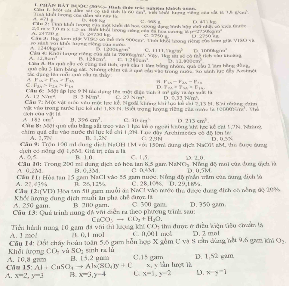 PHÀN BÁT BUQC (30%)- Hình thức trắc nghiệm khách quan.
Cầu I. Một cái dầm sắt có thể tích là 60dm^3
Tính khối lượng của dầm sắt này là: , biết khối lượng riêng của sắt là 7.8g/cm^3.
A. 471 g B. 468 kg C. 468 g D. 471 kg.
Câu 2: Tính khối lượng của một khối đá hoa cương dạng hình hộp chữ nhật có kích thước
,0m* 3,0m* 1,5 m. Biết khối lượng riêng của đá hoa cương là rho =2750kg/m^3
A. 24750 g. B. 24750 kg. C. 2750 g. D. 2750kg
Cầu 3: 1kg kem giặt VISO có thể tích 900cm^3
so sánh với khối lượng riêng của nước. T Tính khối lượng riêng của kem giặt VISO và
A. 1240kg/m^3 B. 1200kg/m^3 C. 1111,1kg/m^3 D. 1000kg/m^3
Câu 4: Khối lượng riêng của sắt là 7800kg/m^3 Vậy, 1kg sắt sẽ có thể tích vào khoảng
A. 12,8cm^3 B. 128cm^3. C. 1.280cm^3. D. 12.800cm^3.
Cầu 5. Ba quả cầu có cùng thể tích, quả cầu 1 làm bằng nhôm, quả cầu 2 làm bằng đồng,
quả cầu 3 làm bằng sắt. Nhúng chìm cả 3 quả cầu vào trong nước. So sánh lực đẩy Acsimét
tác dụng lên mỗi quả cầu ta thấy:
A. F_1A>F_2A>F_3A
B. F_1A=F_2A=F_3A
C. F_3A>F_2A>F_1A
D. F_2A>F_3A>F_1A.
Câu 6: Một áp lực 9 N tác dụng lên một diện tích 3m^2 gây ra áp suất là
A. 12N/m^2. B. 3N/m^2. C. 27N/m^2. D. 0,33N/m^2.
Câu 7:M ột vật móc vào một lực kế. Ngoài không khí lực kế chỉ 2,13 N. Khi nhúng chìm
vật vào trong nước lực kế chỉ 1,83 N. Biết trọng lượng riêng của nước là 10000N/m^3
tích của vật là . Thể
A. 183cm^3. B. 396cm^3. C. 30cm^(3.) D. 213cm^3.
Câu 8: Một quả cầu bằng sắt treo vào 1 lực kế ở ngoài không khí lực kế chỉ 1,7N. Nhúng
chìm quả cầu vào nước thì lực kế chỉ 1,2N. Lực đầy Archimedes có độ lớn là:
A. 1,7N B. 1,2N C. 2,9N D. 0,5N
Câu 9: Trộn 100 ml dung dịch NaOH 1M với 150ml dung dịch NaOH aM, thu được dung
dịch có nồng độ 1,6M. Giá trị của a là
A. 0,5. B. 1,0. C. 1,5. D. 2,0.
Câu 10: Trong 200 ml dung dịch có hòa tan 8,5 gam NaNO_3. Nồng độ mol của dung dịch là
A. 0,2M. B. 0,3M. C. 0,4M. D. 0,5M.
Câu 11: Hòa tan 15 gam NaCl vào 55 gam nước. Nồng độ phần trăm của dung dịch là
A. 21,43%. B. 26,12%. C. 28,10%. D. 29,18%.
Câu 12:(VD) Hòa tan 50 gam muối ăn NaCl vào nước thu được dung dịch có nồng độ 20%.
Khối lượng dung dịch muối ăn pha chế được là
A. 250 gam. B. 200 gam. C. 300 gam. D. 350 gam.
Câu 13: Quá trình nung đá vôi diễn ra theo phương trình sau:
CaCO_3to CO_2+H_2O.
Tiến hành nung 10 gam đá vôi thì lượng khí CO_2 thu được ở điều kiện tiêu chuần là
A. 1 mol B. 0,1 mol C. 0,001 mol D. 2 mol
Câu 14: Đốt cháy hoàn toàn 5,6 gam hỗn hợp X gồm C và S cần dùng hết 9,6 gam khí O_2.
Khối lượng CO_2 và SO_2 sinh ra là
A. 10,8 gam B. 15,2 gam C.15 gam D. 1,52 gam
Câu 15: Al+CuSO_4to Alx(SO_4)y+C x, y lần lượt là
A. x=2,y=3 B. x=3,y=4 C. x=1,y=2 D. x=y=1