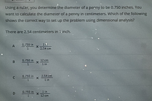 Using a ruler, you determine the diameter of a penny to be 0.750 inches. You
want to calculate the diameter of a penny in centimeters. Which of the following
shows the correct way to set up the problem using dimensional analysis?
There are 2.54 centimeters in 1inch.
A  (0.750in)/1 *  1N/2.54cm 
B  (0.750in)/1 *  12cm/1in 
C  (0.750in)/1 *  (2.54cm)/1in 
D  (0.750in)/1 *  1in/12cm 