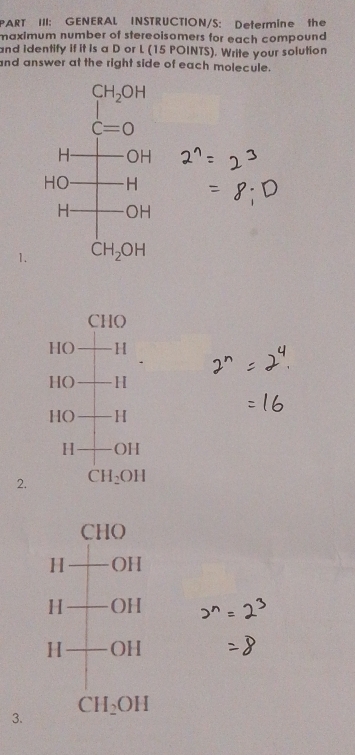 PART III: GENERAL INSTRUCTION/S: Determine the
maximum number of stereoisomers for each compound 
and Identify if it is a D or L (15 POINTS). Write your solution
and answer at the right side of each molecule.
1.
Cl
i)
HO H
HO H
HO H
H OH
2. CH_2OH
CHO
H OH
H OH
H OH
3. CH_2OH