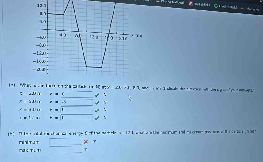 Physics textbook my.Fairfield Life@Fairfield IMLeagues
(a) What is the force on the particle (in N) at x=2.0, 5.0, 8.0 , and 12 m? (Indicate the direction with the signs of your answers.)
x=2.0m F=0 _  N
x=5.0m F=-5 □ N
x=8.0m F=9 N
x=12m F=0 N
(b) If the total mechanical energy E of the particle is −12 J, what are the minimum and maximum positions of the particle (in m)?
minimum □ * m
maximum □ m