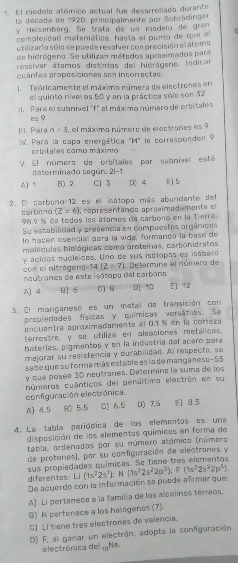 El modelo atómico actual fue desarrollado durante
la década de 1920, principalmente por Schrödinger
y Heisenberg. Se trata de un modelo de gran
complejidad matemática, hasta el punto de que al 5
utilizarlo sólo se puede resolver con precisión el átomo
de hidrógeno. Se utilizan métodos aproximados para
resolver átomos distintos del hidrógeno. Indicar
cuántas proposiciones son incorrectas:
I. Teóricamente el máximo número de electrones en
el quinto nivel es 50 y en la práctica sólo son 32
Il. Para el subnivel “f” el máximo número de orbitales
es 9
III. Para n=3 , el máximo número de electrones es 9
IV. Para la capa energética “M” le corresponden 9
orbitales como máximo
V. El número de orbitales por subnivel está
determinado según: 2|-1
A) 1 B) 2 C) 3 D) 4 E) 5
2. El carbono-12 es el isótopo más abundante del
carbono (Z=6) , representando aproximadamente el
98.9 % de todos los átomos de carbono en la Tierra.
Su estabilidad y presencia en compuestos orgánicos
lo hacen esencial para la vida, formando la base de
moléculas biológicas como proteínas, carbohidratos
y ácidos nucleicos. Uno de sus isótopos es isóbaro
con el nitrógeno-14 (Z=7). Determine el número de
neutrones de este isótopo del carbono
A)4 B) 6 C) 8 D) 10 E) 12
3. El manganeso es un metal de transición con
propiedades físicas y químicas versátiles. Se
encuentra aproximadamente al 0.1 % en la corteza
terrestre, y se utiliza en aleaciones metálicas,
baterías, pigmentos y en la industria del acero para
mejorar su resistencia y durabilidad. Al respecto, se
sabe que su forma más estable es la de manganeso-55
y que posee 30 neutrones. Determine la suma de los
números cuánticos del penúltimo electrón en su
configuración electrónica.
A) 4,5 B) 5,5 C) 6,5 D) 7,5 E) 8,5
4. La tabla periódica de los elementos es una
disposición de los elementos químicos en forma de
tabla, ordenados por su número atómico (número
de protones), por su confguración de electrones y
sus propiedades químicas. Se tiene tres elementos
diferentes: (1s^22s^1);N(1s^22s^22p^3);F(1s^22s^22p^5).
De acuerdo con la información se puede afirmar que:
A) Li pertenece a la familia de los alcalinos térreos.
B) N pertenece a los halógenos (7).
C) Li tiene tres electrones de valencia.
D) F, al ganar un electrón, adopta la configuración
electrónica del 10 Ne.