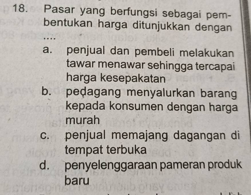 Pasar yang berfungsi sebagai pem-
bentukan harga ditunjukkan dengan
….
a. penjual dan pembeli melakukan
tawar menawar sehingga tercapai
harga kesepakatan
b. pedagang menyalurkan barang
kepada konsumen dengan harga
murah
c. penjual memajang dagangan di
tempat terbuka
d. penyelenggaraan pameran produk
baru