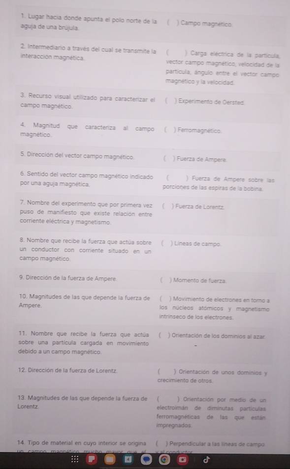 Lugar hacía donde apunta el poló norte de la ( ) Campo magnétlics
aguja de una brújula.
2. Intermediario a través del cual se transmite la ) Carga eléctrica de la partícula;
interacción magnética. vector campo magnético; velocidad de la
partícula, ángulo entre el vector campo
magnético y la velocidad.
3. Recurso visual utilizado para caracterizar el ( ) Experimento de Oersted.
campo magnético.
4. Magnitud que caracteriza al campo  [ ) Ferromagnético.
magnético.
5. Dirección del vector campo magnético. ) Fuerza de Ampere.
6. Sentido del vector campo magnético indicado [ ) Fuerza de Ampère sobre las
por una aguja magnética. porciones de las espiras de la bobina.
7. Nombre del experimento que por primera vez ( ) Fuerza de Lorentz.
puso de manifiesto que existe relación entre
corriente eléctrica y magnetismo.
8. Nombre que recibe la fuerza que actúa sobre ( ) Líneas de campo.
un conductor con corriente situado en un
campo magnético
9. Dirección de la fuerza de Ampere ( ) Momento de fuerza.
10. Magnitudes de las que depende la fuerza de ( ) Movimiento de electrones en toro a
Ampere. los núcleos atómicos y magnetismo
intrinseco de los electrones.
11. Nombre que recibe la fuerza que actúa ) Orientación de los dominios al azar
sobre una partícula cargada en movimiento
debido a un campo magnético.
12. Dirección de la fuerza de Lorentz.  ) Orientación de unos dominios y
crecimiento de otros
13. Magnitudes de las que depende la fuerza de  ( ) Grientación por medio de un
Lorentz electroimán de dimínutas partículas
ferromagnéticas de las que están
impregnados
14. Tipo de material en cuyo interior se origina ( ) Perpendicular a las líneas de campo