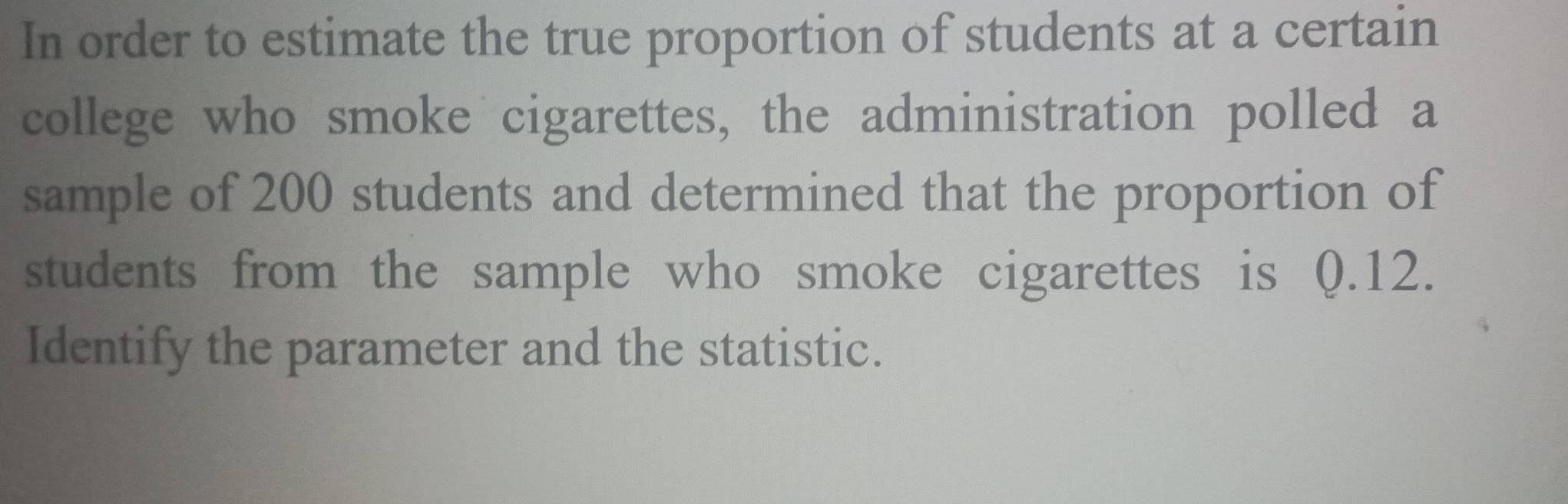 In order to estimate the true proportion of students at a certain 
college who smoke cigarettes, the administration polled a 
sample of 200 students and determined that the proportion of 
students from the sample who smoke cigarettes is 0.12. 
Identify the parameter and the statistic.