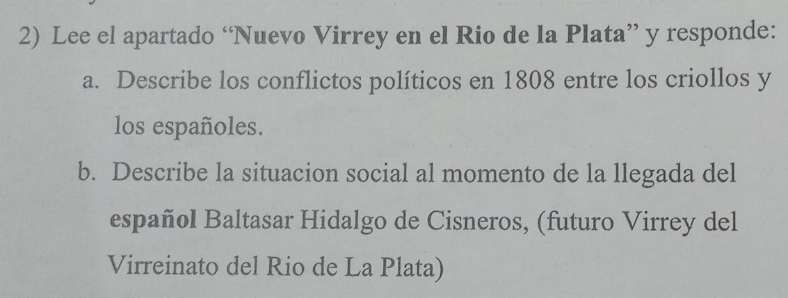 Lee el apartado “Nuevo Virrey en el Rio de la Plata” y responde: 
a. Describe los conflictos políticos en 1808 entre los criollos y 
los españoles. 
b. Describe la situacion social al momento de la llegada del 
español Baltasar Hidalgo de Cisneros, (futuro Virrey del 
Virreinato del Rio de La Plata)