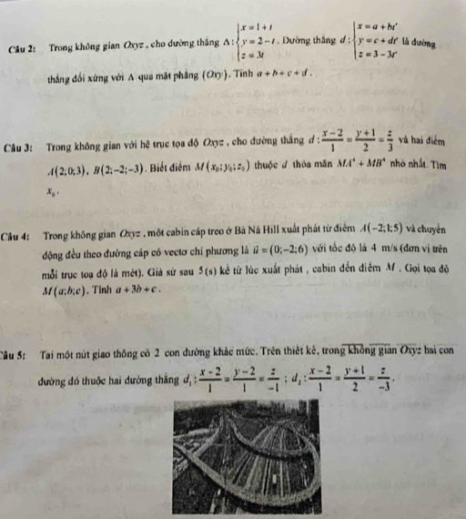 Trong không gian Oxyz , cho dường thắng A:beginarrayl x=1+t y=2-t z=3tendarray. , Đường thăng d:beginarrayl x=a+bi y=c+dr z=3-3rendarray. lǜ dường
thắng đổi xứng với A qua mặt pháng (Oxy). Tinh a+b+c+d.
Câu 3: Trong không gian với hệ trục tọa độ Oxyz , cho đường thắng d :  (x-2)/1 = (y+1)/2 = z/3  và hai điểm
A(2;0;3),B(2;-2;-3). Biết điểm M(x_0:y_0:z_0) thuộc thóa mǎn MA^4+MB^4 nhỏ nhất. Tìm
x_0,
Câu 4: Trong không gian Oxyz , một cabin cáp treo ở Bá Ná Hill xuất phát từ điểm A(-2;1:5) và chuyển
động đều theo đường cáp có vectơ chí phương là ii=(0;-2;6) với tốc độ là 4 m/s (đơn vị trên
mỗi trục toạ độ là mdt) 1. Giả sử sau 5(s) kẻ từ lúc xuất phát , cabin đến điễm M. Gọi tọa độ
M(a;b;c). Tinh a+3b+c.
Cầu 5: Tại một nút giao thông cò 2 con đường khảc mức. Trên thiết kẻ, trong không gian Oxyz hai con
đường đó thuộc hai đường thắng d, : d_1: (x-2)/1 = (y-2)/1 = z/-1 ;d_1: (x-2)/1 = (y+1)/2 = z/-3 .