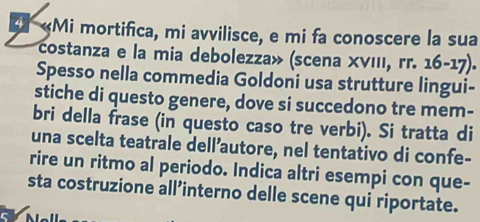 # «Mi mortifica, mi avvilisce, e mi fa conoscere la sua 
costanza e la mia debolezza » (scena X V II r.16-17). 
Spesso nella commedia Goldoni usa strutture lingui- 
stiche di questo genere, dove si succedono tre mem- 
bri della frase (in questo caso tre verbi). Si tratta di 
una scelta teatrale dell’autore, nel tentativo di confe- 
rire un ritmo al periodo. Indica altri esempi con que- 
sta costruzione all’interno delle scene qui riportate.