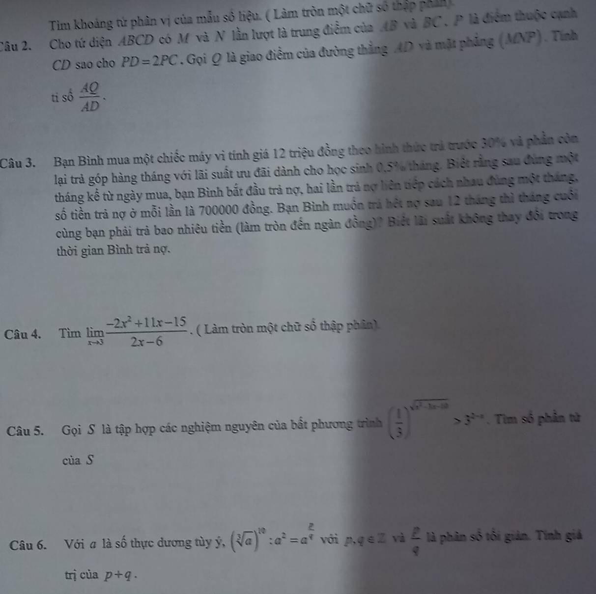 Tim khoảng tứ phân vị của mẫu số liệu. ( Làm tròn một chữ số thập phản)
Câu 2. Cho tứ diện ABCD có M và N lần lượt là trung điểm của AB và BC . P là điểm thuộc cạnh
CD sao cho PD=2PC. Gọi Q là giao điểm của đường thẳng AD và mặt phẳng (MNP). Tính
ti số  AQ/AD .
Câu 3. Bạn Bình mua một chiếc máy vì tính giá 12 triệu đồng theo hình thức trả trước 30% và phần còn
lại trả góp hàng tháng với lãi suất ưu đãi dành cho học sinh 0.5% tháng. Biệt rằng sau đùng một
tháng kế từ ngày mua, bạn Bình bắt đầu trả nợ, hai lần trả nợ liên tiếp cách nhau đùng một tháng,
số tiền trả nợ ở mỗi lần là 700000 đồng. Bạn Bình muồn trá hột nợ sau 12 tháng thì tháng cuối
cùng bạn phải trả bao nhiêu tiền (làm tròn đến ngàn đồng)? Biết lãi suất không thay đổi trong
thời gian Bình trả nợ.
Câu 4. Timlimlimits _xto 3 (-2x^2+11x-15)/2x-6 . ( Làm tròn một chữ số thập phân)
Câu 5. Gọi S là tập hợp các nghiệm nguyên của bất phương trình ( 1/3 )^sqrt(x^2-3x-10)>3^(2-x). Tim số phần tử
ciaS
Câu 6. Với a là số thực dương tùy ý, (sqrt[3](a))^10:a^2=a^(frac 2)4 với p.q∈ Z và  p/q  là phân số tôi giản. Tính giả
trị của p+q.