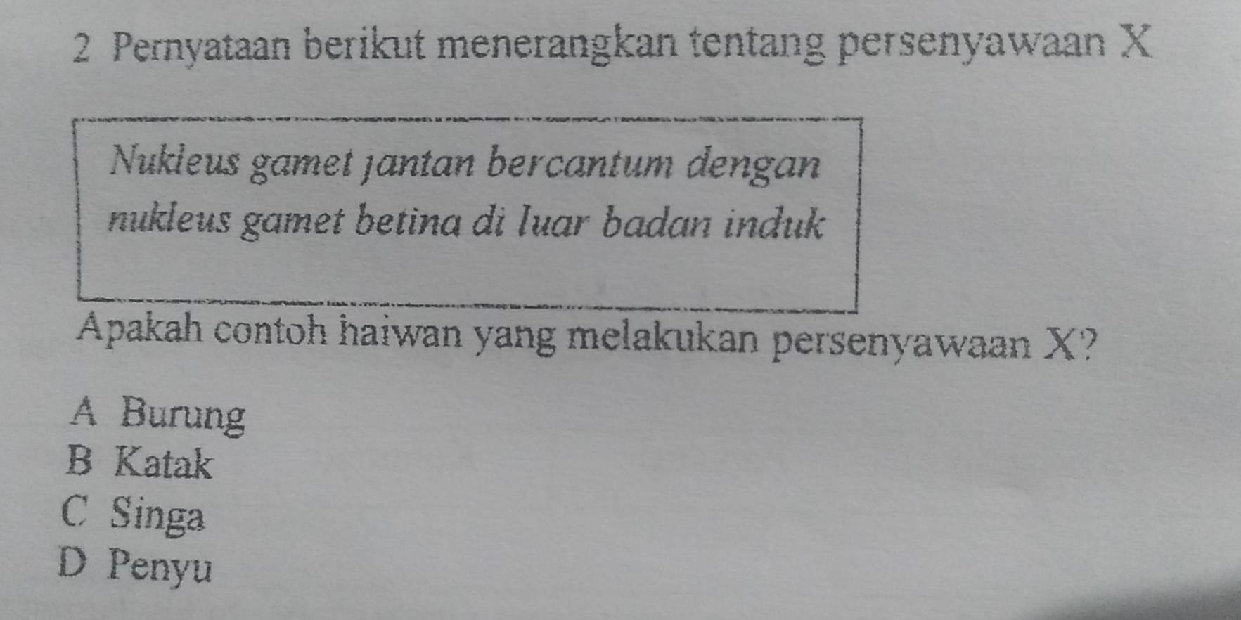 Pernyataan berikut menerangkan tentang persenyawaan X
Nukleus gamet jantan bercantum dengan
nukleus gamet betina di Iuar badan induk
Apakah contoh haiwan yang melakukan persenyawaan X?
A Burung
B Katak
C Singa
D Penyu