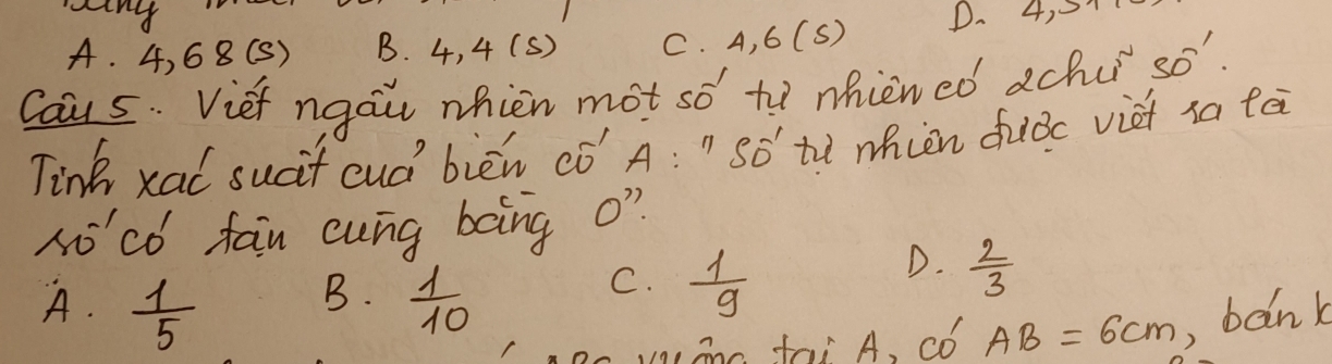 A. 4, 68 (S) B. 4, 4 (S) C. A, 6 (S) D.
Caus. Vief ngau nhien mot so to nhiened achu so"
Tink xai sucit cud bièn có A:'' SO' to whien duiǒc viet sa lei
ho'có fan cung bong o?
D.  2/3 
B.
A.  1/5   1/10 
C.  1/9 
anc fai A, Có AB=6cm , bank