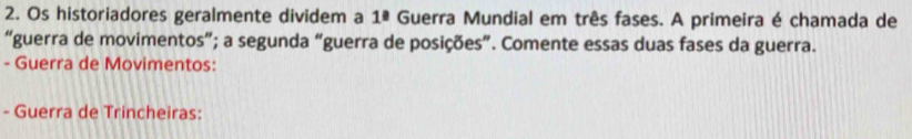 Os historiadores geralmente dividem a 1ª Guerra Mundial em três fases. A primeira é chamada de 
“guerra de movimentos”; a segunda “guerra de posições”. Comente essas duas fases da guerra. 
- Guerra de Movimentos: 
- Guerra de Trincheiras: