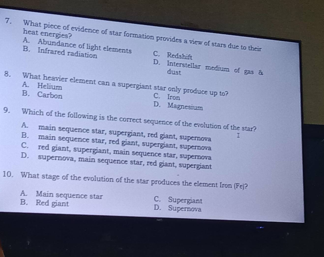 heat energies?
7. What piece of evidence of star formation provides a view of stars due to their
A. Abundance of light elements C. Redshift
B. Infrared radiation D. Interstellar medium of gas &
dust
8. What heavier element can a supergiant star only produce up to?
A. Helium C. Iron
B. Carbon D. Magnesium
9. Which of the following is the correct sequence of the evolution of the star?
A. main sequence star, supergiant, red giant, supernova
I
B. main sequence star, red giant, supergiant, supernova
C. red giant, supergiant, main sequence star, supernova
D. supernova, main sequence star, red giant, supergiant
10. What stage of the evolution of the star produces the element Iron (Fe)?
A. Main sequence star C. Supergiant
B. Red giant D. Supernova