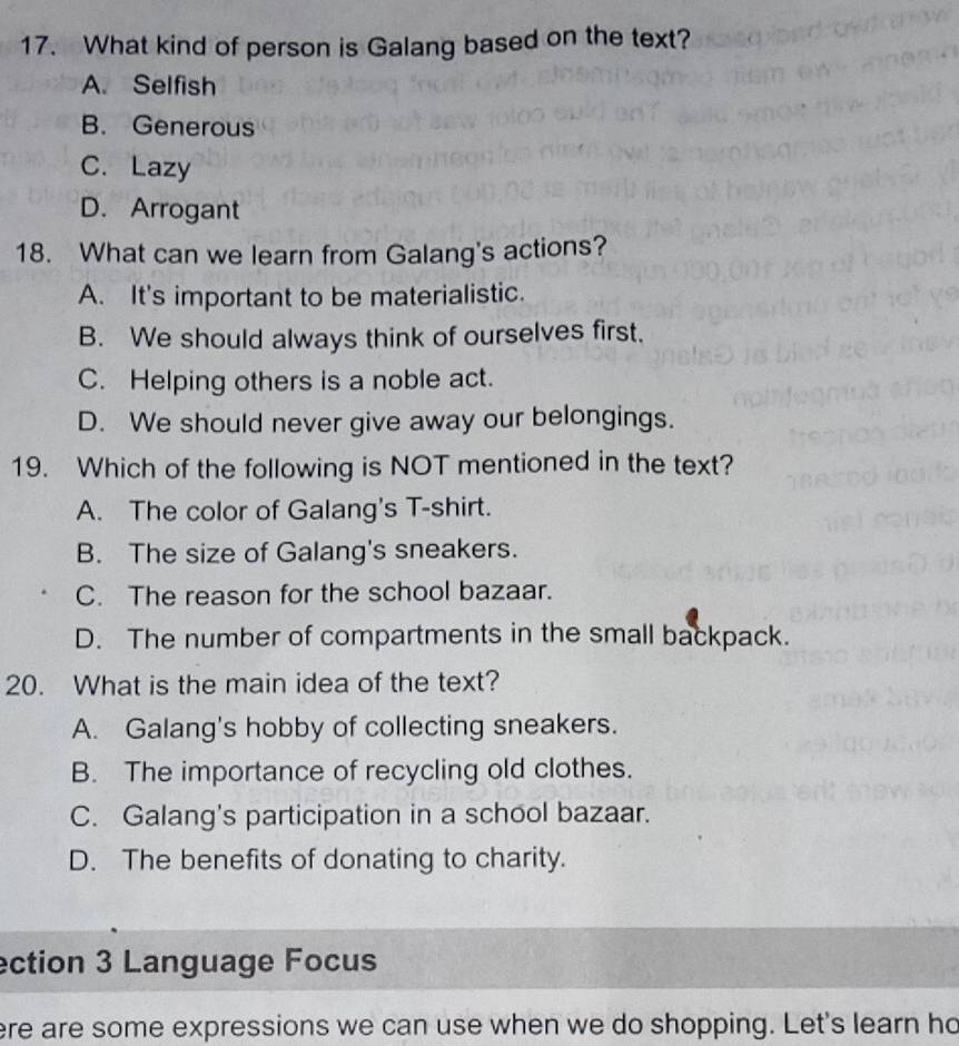 What kind of person is Galang based on the text?
A. Selfish
B. Generous
C. Lazy
D. Arrogant
18. What can we learn from Galang's actions?
A. It's important to be materialistic.
B. We should always think of ourselves first.
C. Helping others is a noble act.
D. We should never give away our belongings.
19. Which of the following is NOT mentioned in the text?
A. The color of Galang's T-shirt.
B. The size of Galang's sneakers.
C. The reason for the school bazaar.
D. The number of compartments in the small backpack.
20. What is the main idea of the text?
A. Galang's hobby of collecting sneakers.
B. The importance of recycling old clothes.
C. Galang's participation in a school bazaar.
D. The benefits of donating to charity.
ection 3 Language Focus
ere are some expressions we can use when we do shopping. Let's learn ho